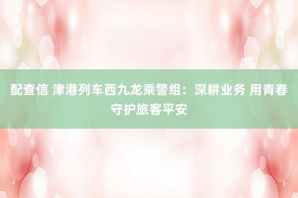 配查信 津港列车西九龙乘警组：深耕业务 用青春守护旅客平安
