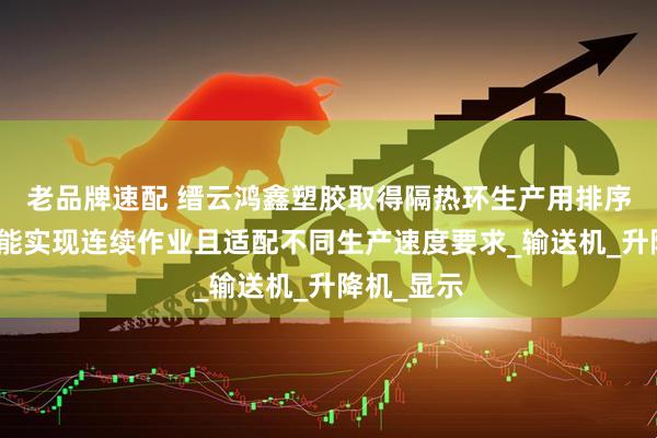 老品牌速配 缙云鸿鑫塑胶取得隔热环生产用排序机专利，能实现连续作业且适配不同生产速度要求_输送机_升降机_显示