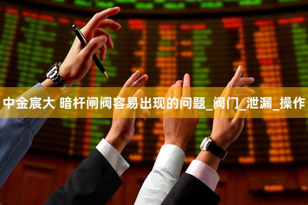 中金宸大 暗杆闸阀容易出现的问题_阀门_泄漏_操作