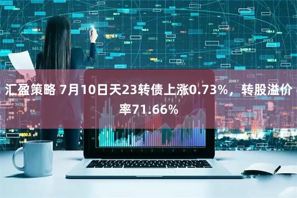 汇盈策略 7月10日天23转债上涨0.73%，转股溢价率71.66%