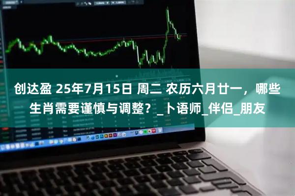 创达盈 25年7月15日 周二 农历六月廿一，哪些生肖需要谨慎与调整？_卜语师_伴侣_朋友