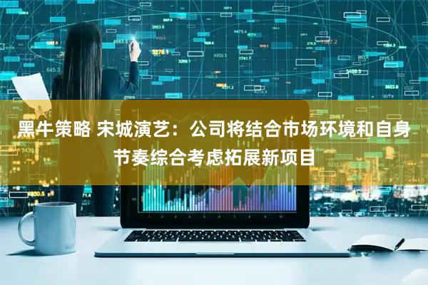 黑牛策略 宋城演艺：公司将结合市场环境和自身节奏综合考虑拓展新项目