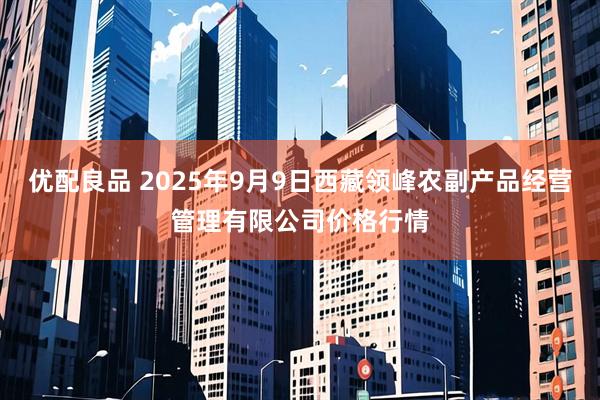 优配良品 2025年9月9日西藏领峰农副产品经营管理有限公司价格行情