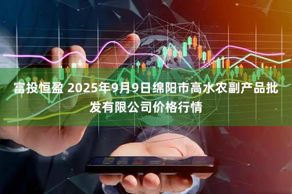 富投恒盈 2025年9月9日绵阳市高水农副产品批发有限公司价格行情