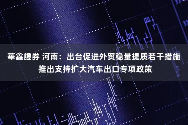 華鑫證券 河南：出台促进外贸稳量提质若干措施 推出支持扩大汽车出口专项政策