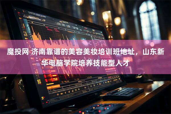 魔投网 济南靠谱的美容美妆培训班地址，山东新华电脑学院培养技能型人才