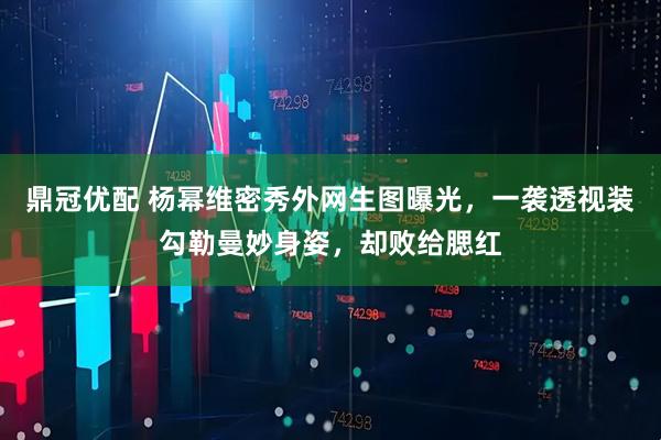 鼎冠优配 杨幂维密秀外网生图曝光，一袭透视装勾勒曼妙身姿，却败给腮红