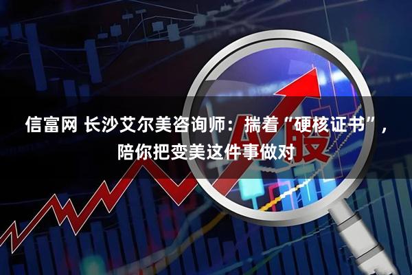 信富网 长沙艾尔美咨询师：揣着“硬核证书”，陪你把变美这件事做对